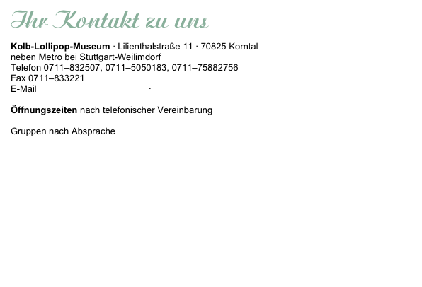 Ihr Kontakt zu uns
Kolb-Lollipop-Museum · Lilienthalstraße 11 · 70825 Korntal
neben Metro bei Stuttgart-Weilimdorf 
Telefon 0711–832507, 0711–5050183, 0711–75882756
Fax 0711–833221
E-Mail info@kolb-international.de · www.kolb-lollipop-museum.de

Öffnungszeiten nach telefonischer Vereinbarung

Gruppen nach Absprache